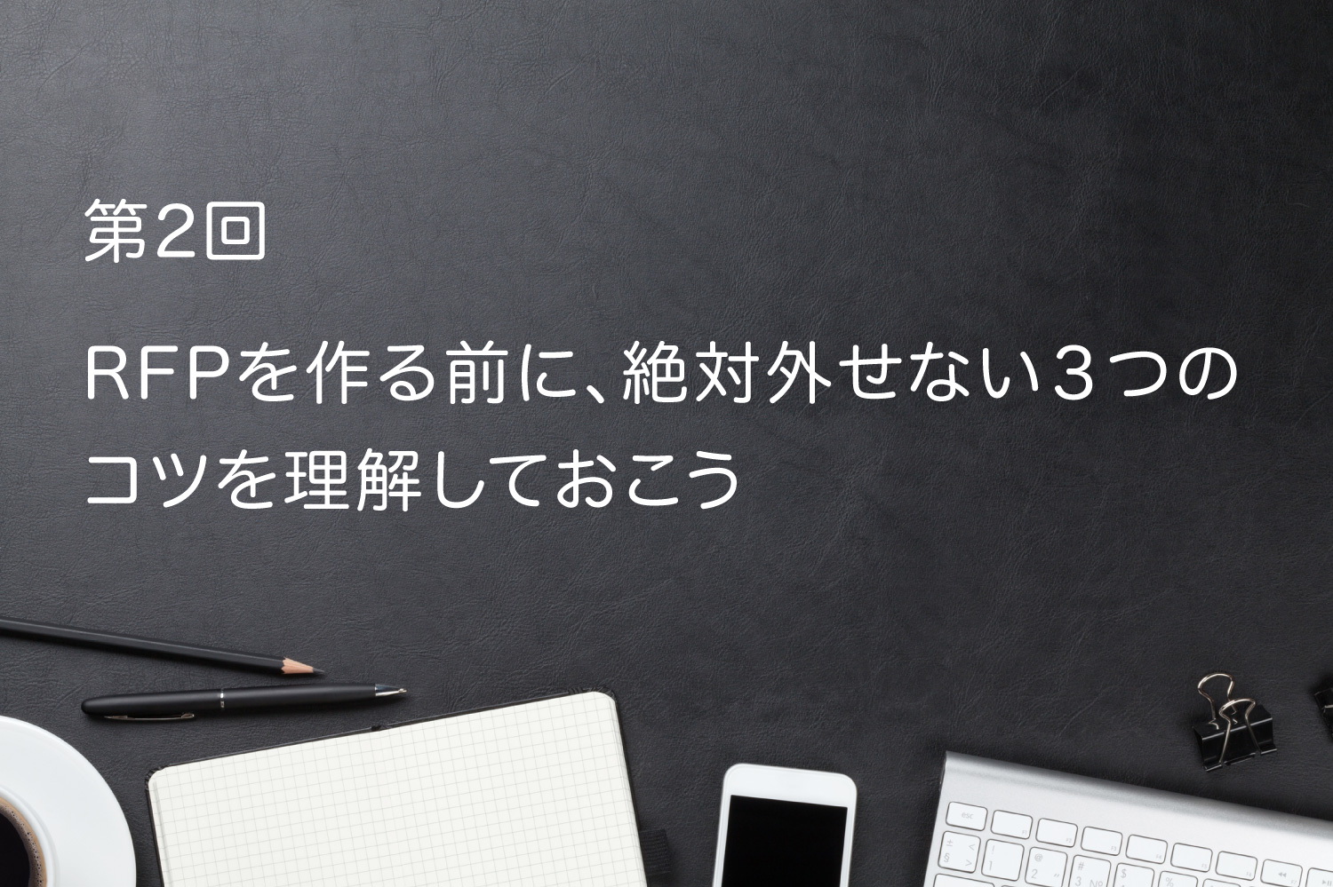 第2回 RFPを作る前に、絶対外せない3つのコツを確認しておこう