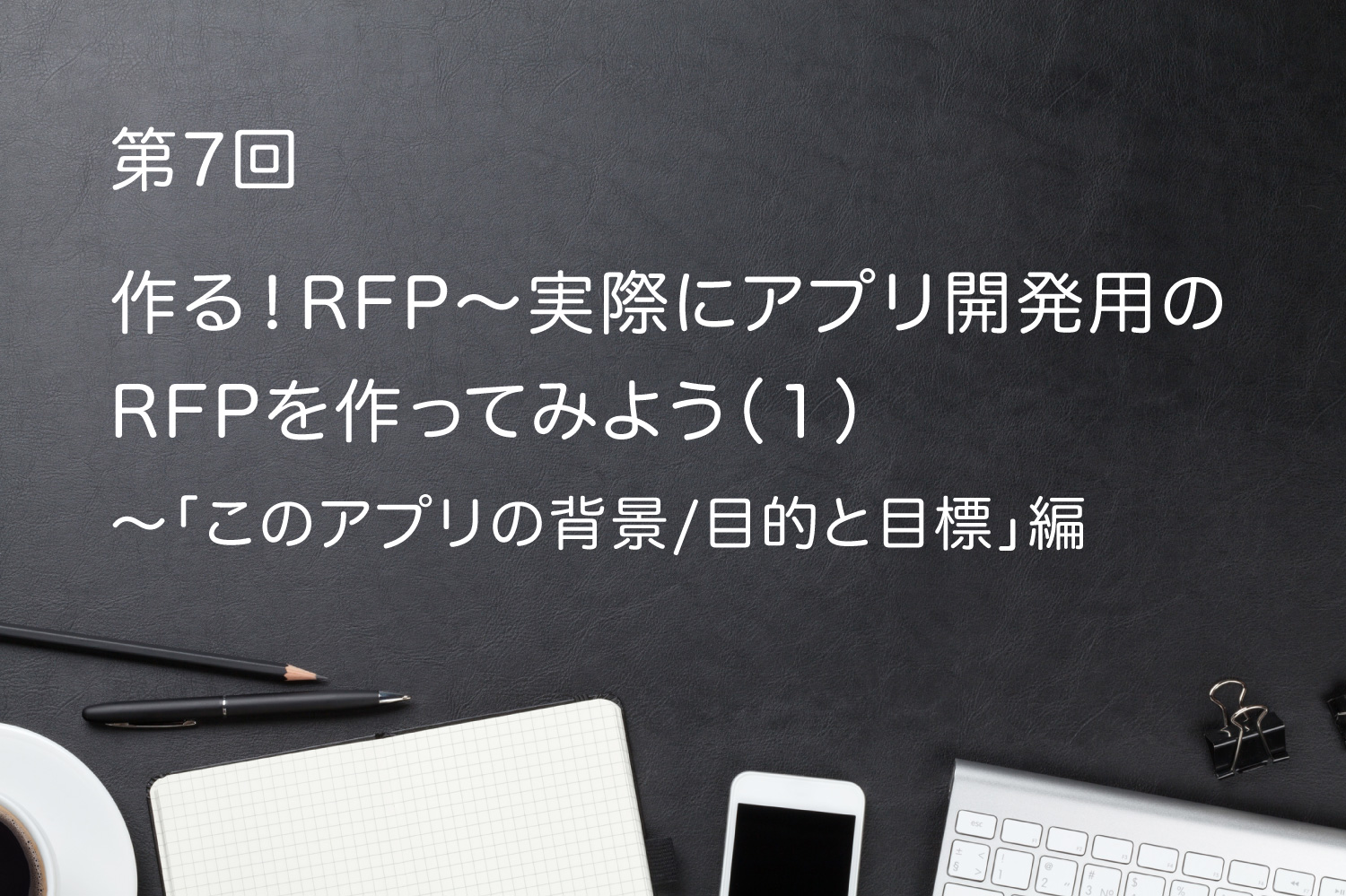 第7回 作る!RFP〜実際にアプリ開発用のRFPを作ってみよう(1)〜「このアプリ開発の背景/目的と目標」編