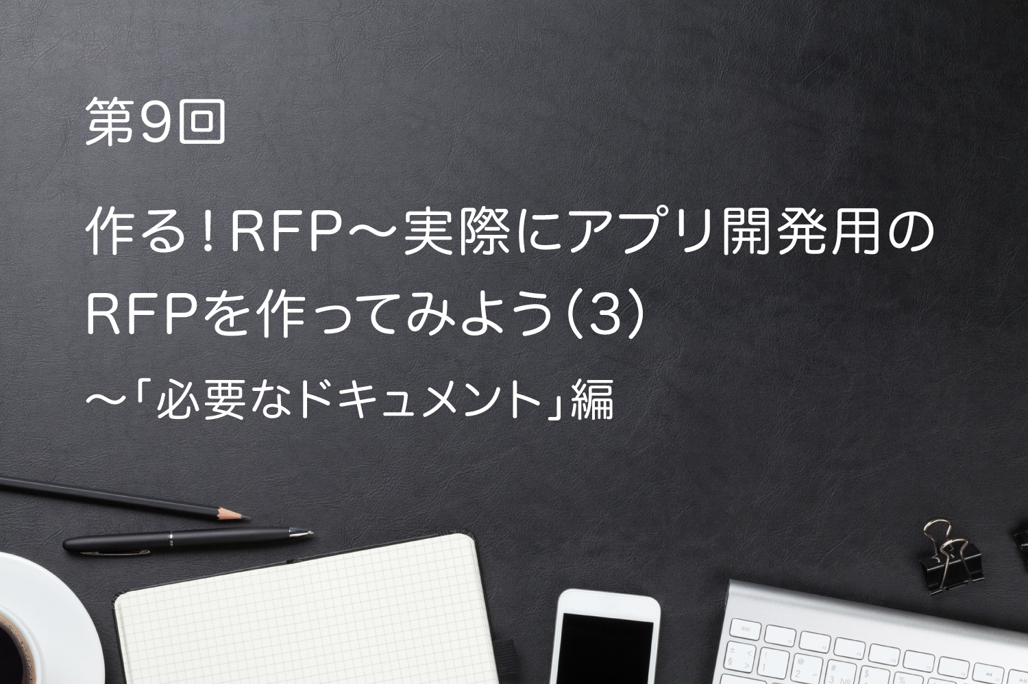第9回 作る!RFP〜実際にアプリ開発用のRFPを作ってみよう(3)〜「必要なドキュメント」編